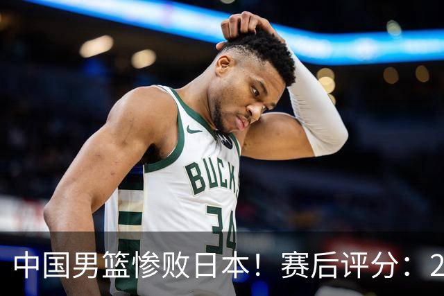 中国男篮惨败日本！赛后评分：2人优秀 4人合格 3人"花样"拉胯